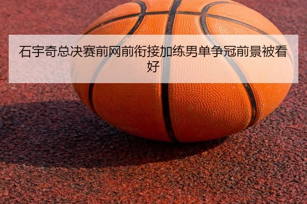 石宇奇总决赛前网前衔接加练男单争冠前景被看好