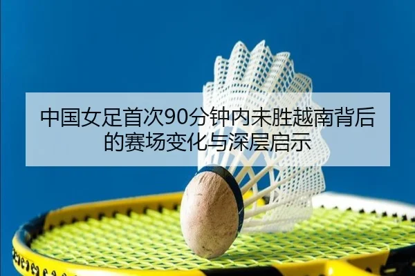 中国女足首次90分钟内未胜越南背后的赛场变化与深层启示